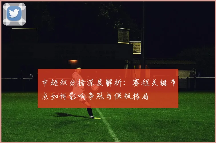 中超积分榜深度解析：赛程关键节点如何影响争冠与保级格局