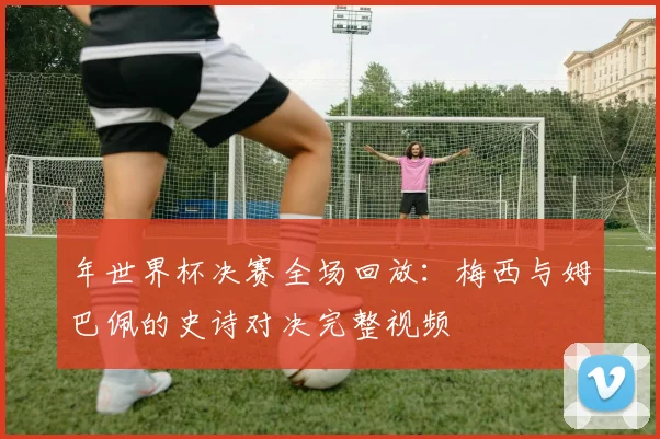 年世界杯决赛全场回放：梅西与姆巴佩的史诗对决完整视频