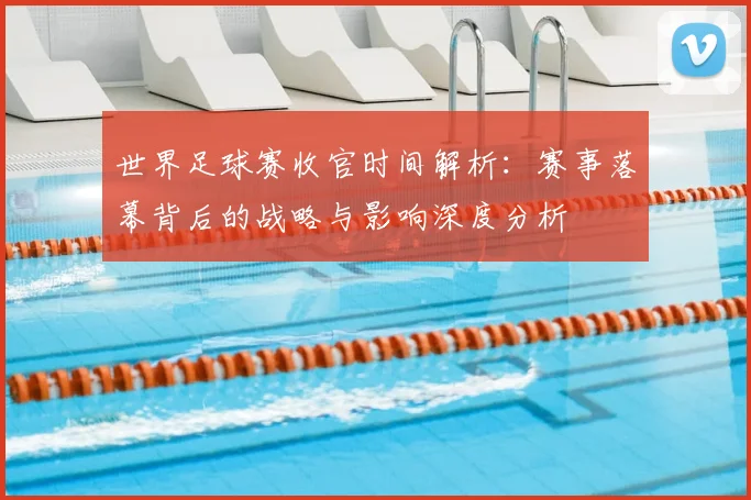 世界足球赛收官时间解析：赛事落幕背后的战略与影响深度分析