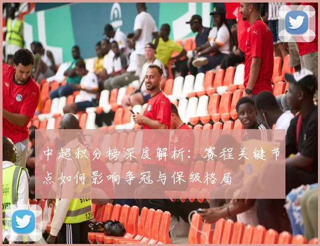 中超积分榜深度解析：赛程关键节点如何影响争冠与保级格局
