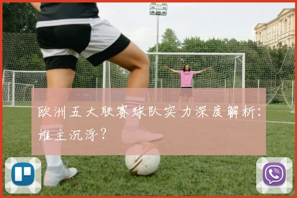 欧洲五大联赛球队实力深度解析：谁主沉浮？