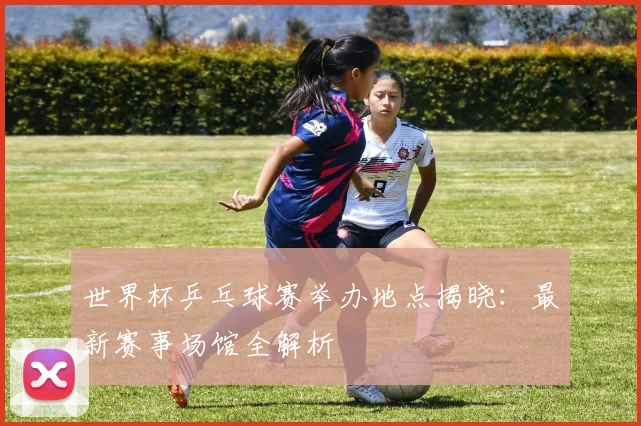 世界杯乒乓球赛举办地点揭晓：最新赛事场馆全解析
