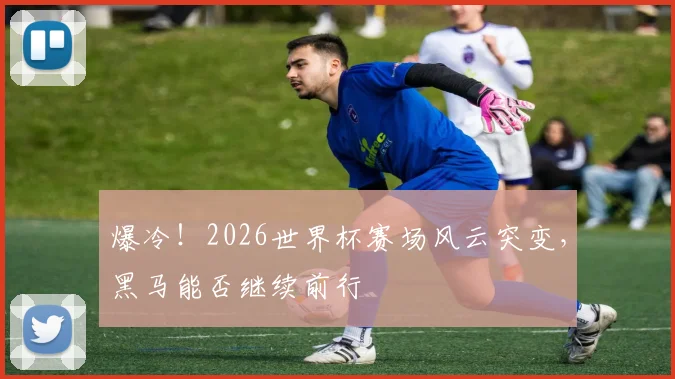 爆冷！2026世界杯赛场风云突变，黑马能否继续前行