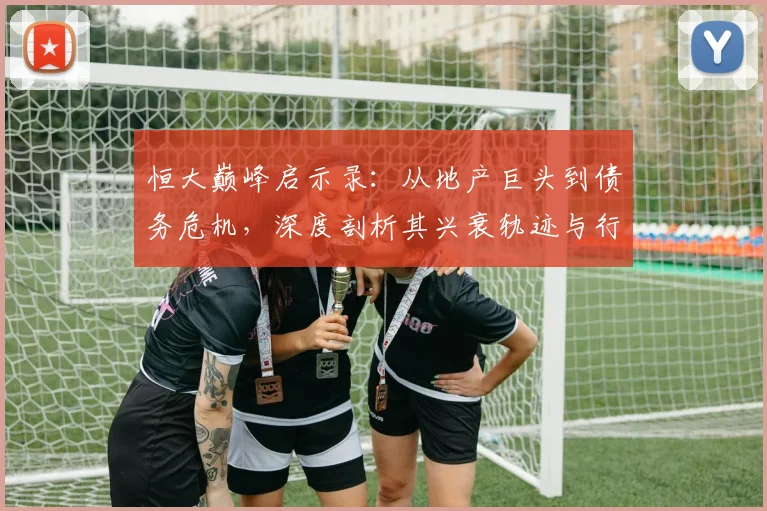 恒大巅峰启示录：从地产巨头到债务危机，深度剖析其兴衰轨迹与行业警示