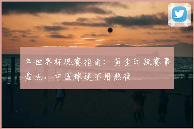 年世界杯观赛指南：黄金时段赛事盘点，中国球迷不用熬夜