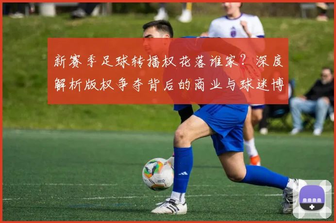 新赛季足球转播权花落谁家？深度解析版权争夺背后的商业与球迷博弈