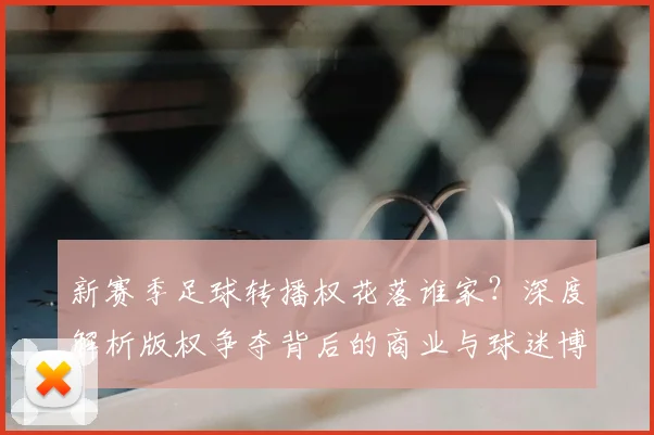 新赛季足球转播权花落谁家？深度解析版权争夺背后的商业与球迷博弈