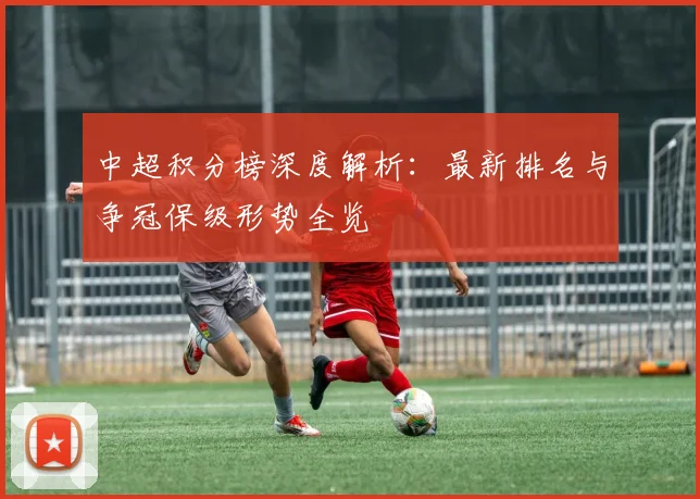 中超积分榜深度解析：最新排名与争冠保级形势全览